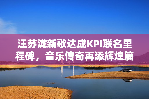 汪苏泷新歌达成KPI联名里程碑，音乐传奇再添辉煌篇章