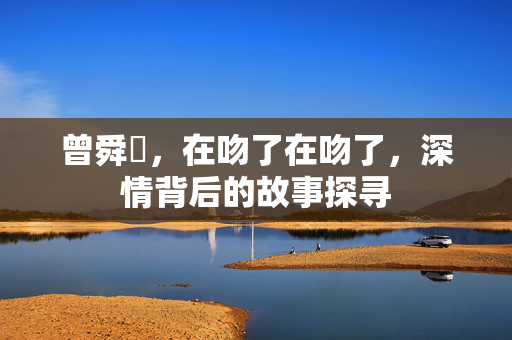 曾舜晞，在吻了在吻了，深情背后的故事探寻