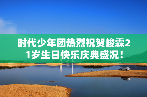 时代少年团热烈祝贺峻霖21岁生日快乐庆典盛况！