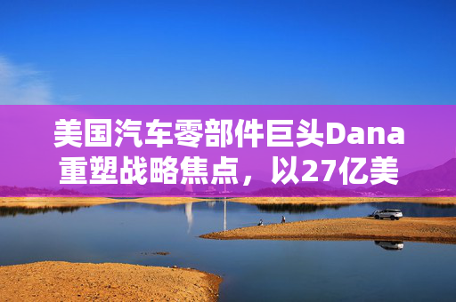 美国汽车零部件巨头Dana重塑战略焦点，以27亿美元出售非公路业务，未来走向值得期待