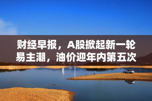 财经早报，A股掀起新一轮易主潮，油价迎年内第五次涨幅确定