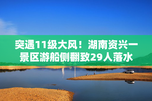 突遇11级大风！湖南资兴一景区游船侧翻致29人落水，已救出28人