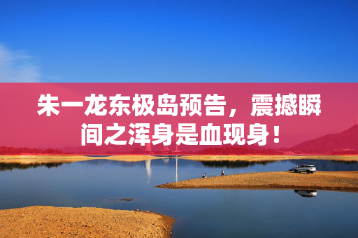 朱一龙东极岛预告，震撼瞬间之浑身是血现身！