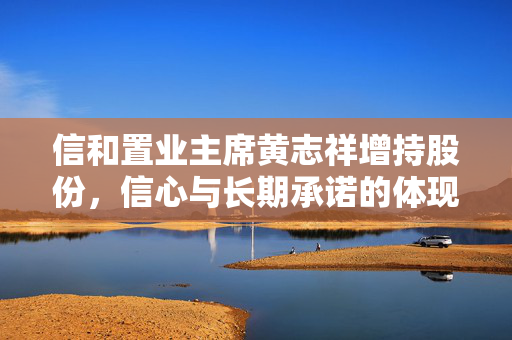 信和置业主席黄志祥增持股份，信心与长期承诺的体现