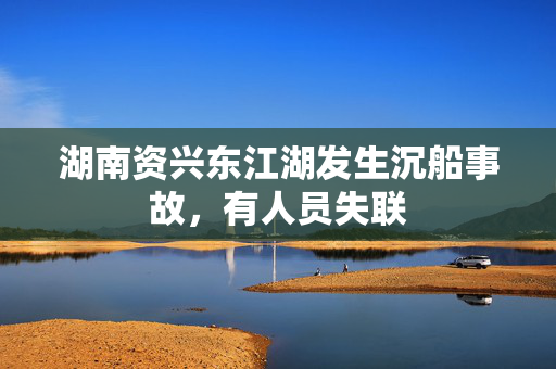 湖南资兴东江湖发生沉船事故，有人员失联