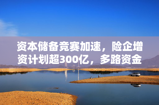 资本储备竞赛加速，险企增资计划超300亿，多路资金活水涌入市场
