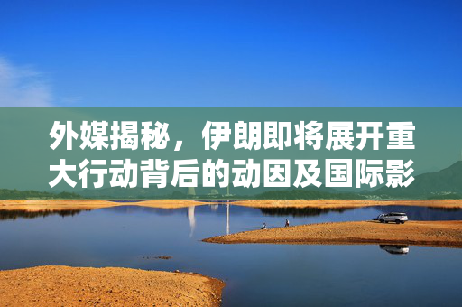 外媒揭秘，伊朗即将展开重大行动背后的动因及国际影响分析