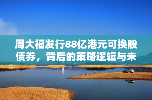 周大福发行88亿港元可换股债券，背后的策略逻辑与未来展望