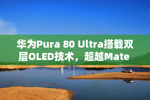 华为Pura 80 Ultra搭载双层OLED技术，超越Mate 70 RS的屏幕技术展望