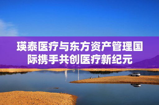瑛泰医疗与东方资产管理国际携手共创医疗新纪元