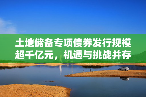 土地储备专项债券发行规模超千亿元，机遇与挑战并存