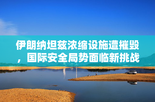 伊朗纳坦兹浓缩设施遭摧毁，国际安全局势面临新挑战