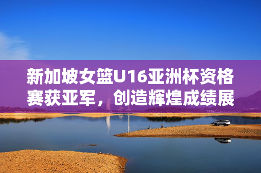 新加坡女篮U16亚洲杯资格赛获亚军，创造辉煌成绩展现巨大进步