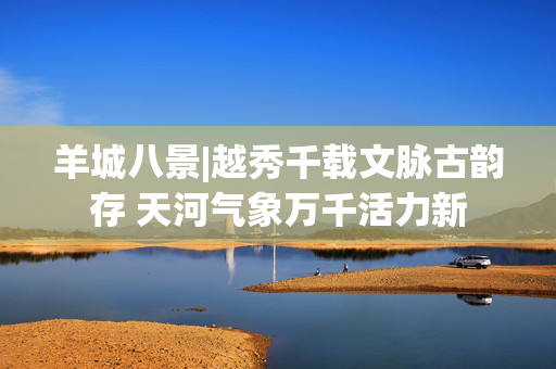 羊城八景|越秀千载文脉古韵存 天河气象万千活力新