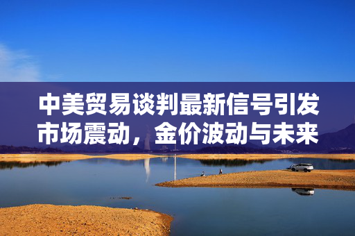 中美贸易谈判最新信号引发市场震动，金价波动与未来走势展望