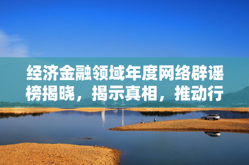 经济金融领域年度网络辟谣榜揭晓，揭示真相，推动行业健康发展
