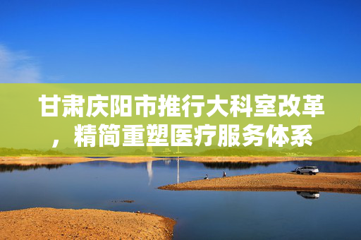 甘肃庆阳市推行大科室改革，精简重塑医疗服务体系