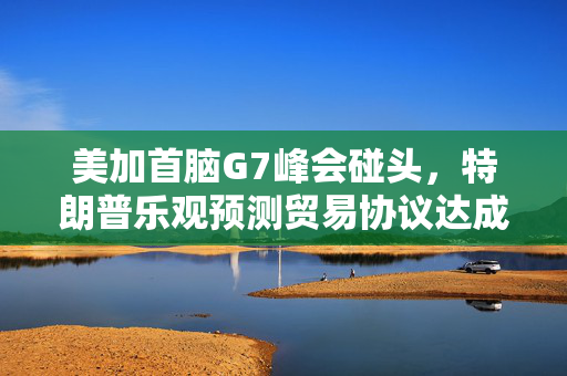 美加首脑G7峰会碰头，特朗普乐观预测贸易协议达成在即