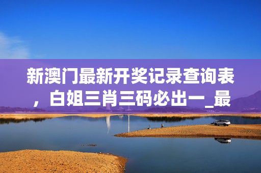 新澳门最新开奖记录查询表，白姐三肖三码必出一_最佳选择_V00.73.92