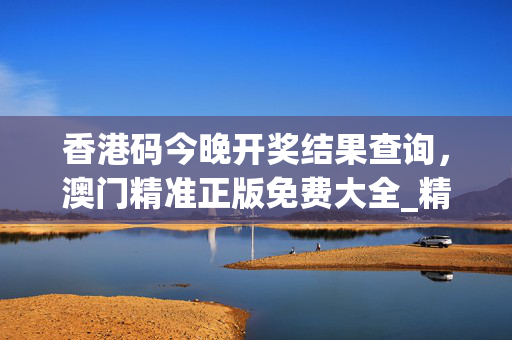 香港码今晚开奖结果查询，澳门精准正版免费大全_精选解释落实将深度解析_主页版v065.097