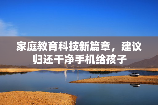 家庭教育科技新篇章，建议归还干净手机给孩子