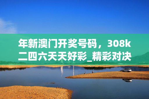 年新澳门开奖号码，308k二四六天天好彩_精彩对决解析_安装版v471.404