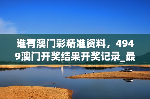 谁有澳门彩精准资料，4949澳门开奖结果开奖记录_最新答案解释落实_iPhone版v83.76.54