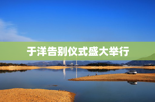 于洋告别仪式盛大举行