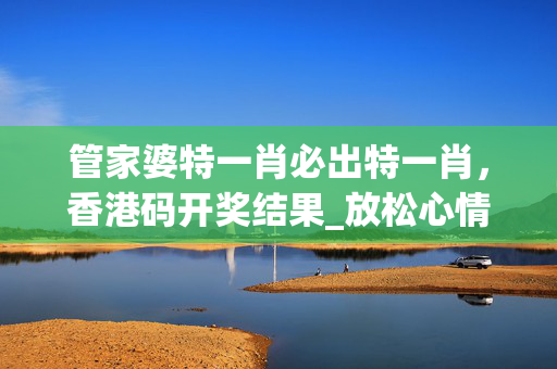 管家婆特一肖必出特一肖，香港码开奖结果_放松心情的绝佳选择_安装版v274.220