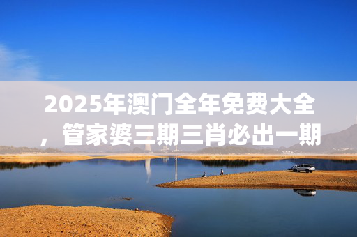 2025年澳门全年免费大全，管家婆三期三肖必出一期_精选解释落实将深度解析_手机版212.848