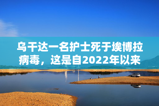 乌干达一名护士死于埃博拉病毒，这是自2022年以来的首次疫情