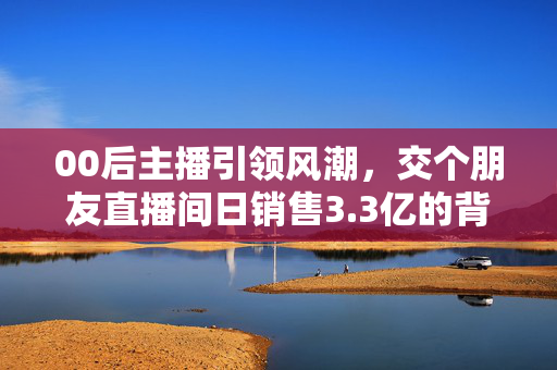 00后主播引领风潮，交个朋友直播间日销售3.3亿的背后故事