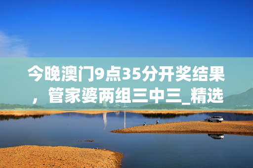 今晚澳门9点35分开奖结果，管家婆两组三中三_精选作答解释落实_安装版v969.690
