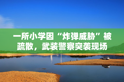一所小学因“炸弹威胁”被疏散，武装警察突袭现场