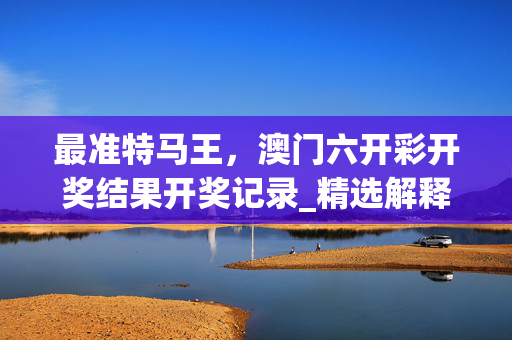 最准特马王，澳门六开彩开奖结果开奖记录_精选解释落实将深度解析_手机版640.393
