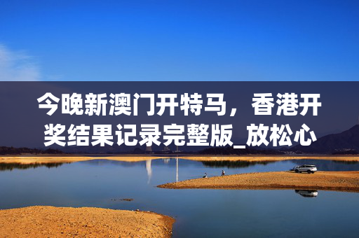 今晚新澳门开特马，香港开奖结果记录完整版_放松心情的绝佳选择_安装版v288.870