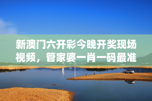 新澳门六开彩今晚开奖现场视频，管家婆一肖一码最准资料_值得支持_3DM20.46.55