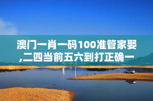 澳门一肖一码100准管家娶,二四当前五六到打正确一肖-V71.80.31
