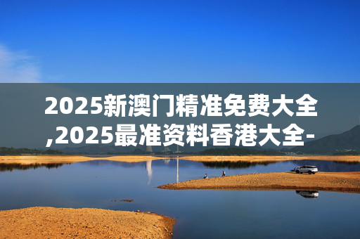 2025新澳门精准免费大全,2025最准资料香港大全-网页版v612.464