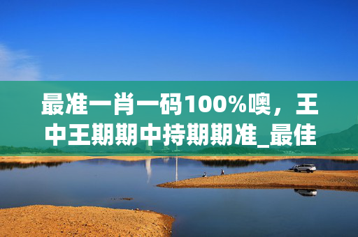 最准一肖一码100%噢，王中王期期中持期期准_最佳选择_网页版v099.652