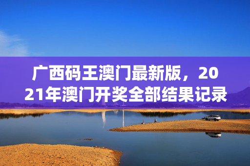 广西码王澳门最新版，2021年澳门开奖全部结果记录_精选解释落实将深度解析_手机版678.965