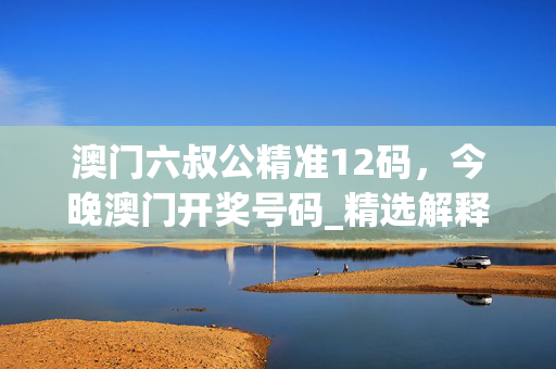 澳门六叔公精准12码，今晚澳门开奖号码_精选解释落实将深度解析_手机版736.111