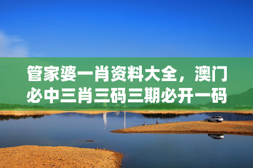 管家婆一肖资料大全，澳门必中三肖三码三期必开一码_良心企业，值得支持_安装版v408.965