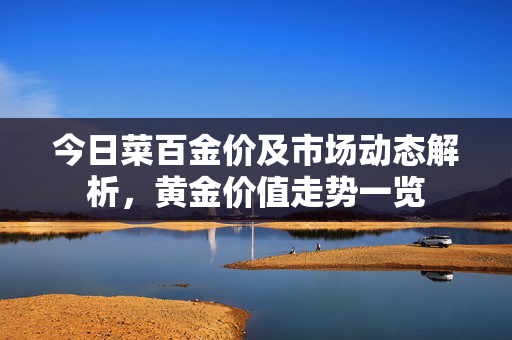 今日菜百金价及市场动态解析，黄金价值走势一览