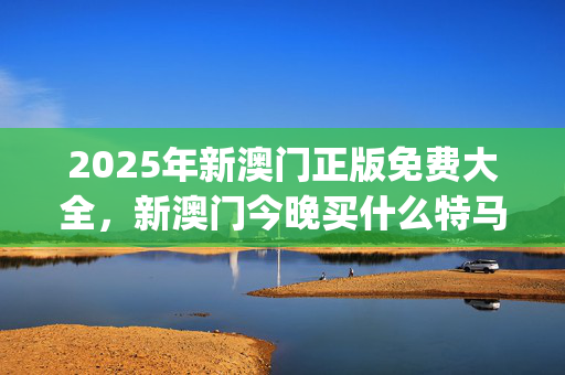 2025年新澳门正版免费大全，新澳门今晚买什么特马_良心企业，值得支持_iPhone版v85.57.24