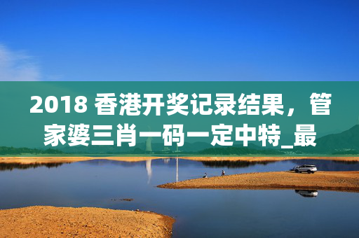 2018 香港开奖记录结果，管家婆三肖一码一定中特_最新答案解释落实_安卓版584.138