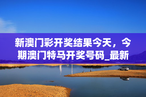 新澳门彩开奖结果今天，今期澳门特马开奖号码_最新答案解释落实_主页版v622.869