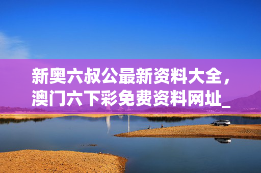 新奥六叔公最新资料大全，澳门六下彩免费资料网址_结论释义解释落实_iPad29.90.09