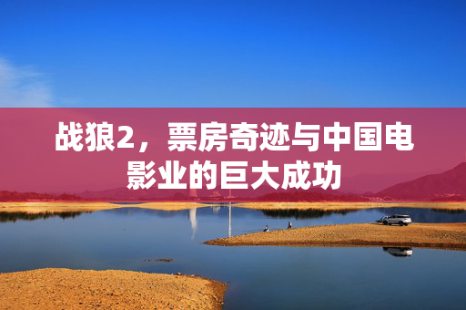 战狼2，票房奇迹与中国电影业的巨大成功