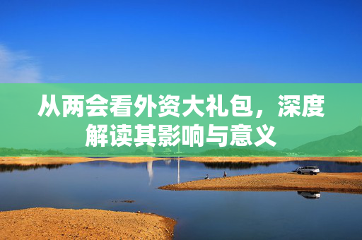 从两会看外资大礼包，深度解读其影响与意义